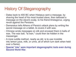 History Of Steganography
• Dates back to 400 BC when Histaeus sent a message, by
shaving the head of his most trusted slave, then tattooed a
message on the slave's scalp, to his friend Aristagorus, urging
revolt against the Persians.
• Demaratus tells Athens of Persia’s attack plans by writing the
secret message on a tablet, & covers it with wax.
• Chinese wrote messages on silk and encased them in balls of
wax. The wax ball, "la wan," could then be hidden in the
messenger.
• A more subtle method, nearly as old, is to use invisible
ink( lemon juice, milk, or urine, all of which turn dark when held
over a flame).
• Special “inks” were important steganographic tools even during
Second World War.
 