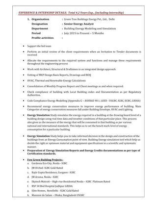 EXPERIENCE & INTERNSHIP DETAILS: Total 4.2 Years Exp., (including Internship)
1. Organization : Green Tree Buildings Energy Pvt., Ltd., Delhi
Designation : Senior Energy Analyst
Department : Building Energy Modeling and Simulation
Period : July 2015 to Present – 5 Months
Profile activities :
• Support the bid team
• Perform an initial review of the client requirements when an Invitation to Tender documents is
received
• Allocate the requirements to the required system and functions and manage these requirements
throughout the engineering process
• Work with Architect, Structural & Draftsmen in an integrated design approach
• Vetting of MEP Design Basis Reports, Drawings and BOQ
• HVAC, Thermal and Renewable Energy Calculations
• Consolidation of Monthly Progress Report and Client meetings as and when required.
• Check compliance of building with Local Building codes and Documentation as per Regulatory
Authorities.
• Code Compliance Energy Modelling (Appendix G – ASHRAE 90.1, LEED - USGBC, IGBC, ECBC, GRIHA)
• Recommend energy conservation measures to improve energy performance of building. Main
Categories of energy conservation measures fall under Building Envelope, HVAC and Lighting
• Energy Simulation Study simulates the energy required in a building at the drawing board level of a
building design using real time data and weather conditions of that particular place. This process
also gives us the measure of the energy that will be consumed in that building as per various
national and international standards. This helps us to set the bench mark level of energy
consumption for a particular building.
• Energy Simulation Study helps you to take informed decision in the design and construction of the
buildings from an Energy Consumption point of view. Building Energy simulation tool which help us
decide the right or optimum material and equipment specifications in a scientific and systematic
manner.
• Preparation of Energy Simulation Reports and Energy Credits documentations as per type of
Certification standards.
• Few Green Building Projects :
a. Gardenia Eco City, Noida - IGBC
b. JM Orchid- IGBC Gold Rated
c. Rajiv Gupta Residence, Gurgaon - IGBC
d. JM Aroma, Noida - IGBC
e. Skytech Matrott – High-rise Residential Noida – IGBC Platinum Rated
f. BSF 50 Bed Hospital Jodhpur GRIHA
g. Elite Homes, NewDelhi - IGBC Gold Rated
h. Mansion de Salam – Dhaka, Bangladesh USGBC
 