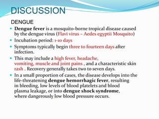 DISCUSSION
DENGUE
 Dengue fever is a mosquito-borne tropical disease caused
by the dengue virus (Flavi virus – Aedes egyptii Mosquito)
 Incubation period: 1-10 days
 Symptoms typically begin three to fourteen days after
infection.
 This may include a high fever, headache,
vomiting, muscle and joint pains , and a characteristic skin
rash . Recovery generally takes two to seven days.
 In a small proportion of cases, the disease develops into the
life-threatening dengue hemorrhagic fever, resulting
in bleeding, low levels of blood platelets and blood
plasma leakage, or into dengue shock syndrome,
where dangerously low blood pressure occurs.
 