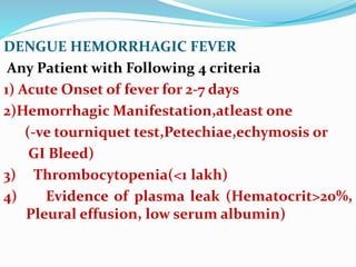 DENGUE HEMORRHAGIC FEVER
Any Patient with Following 4 criteria
1) Acute Onset of fever for 2-7 days
2)Hemorrhagic Manifestation,atleast one
(-ve tourniquet test,Petechiae,echymosis or
GI Bleed)
3) Thrombocytopenia(<1 lakh)
4) Evidence of plasma leak (Hematocrit>20%,
Pleural effusion, low serum albumin)
 