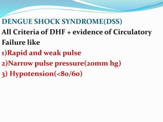 DENGUE SHOCK SYNDROME(DSS)
All Criteria of DHF + evidence of Circulatory
Failure like
1)Rapid and weak pulse
2)Narrow pulse pressure(20mm hg)
3) Hypotension(<80/60)
 