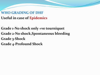 WHO GRADING OF DHF
Useful in case of Epidemics
Grade 1-No shock only +ve tourniquet
Grade 2-No shock,Spontaneous bleeding
Grade 3-Shock
Grade 4-Profound Shock
 