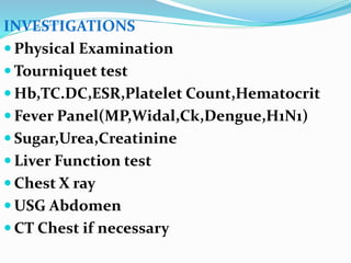 INVESTIGATIONS
 Physical Examination
 Tourniquet test
 Hb,TC.DC,ESR,Platelet Count,Hematocrit
 Fever Panel(MP,Widal,Ck,Dengue,H1N1)
 Sugar,Urea,Creatinine
 Liver Function test
 Chest X ray
 USG Abdomen
 CT Chest if necessary
 
