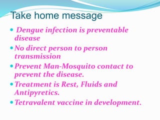 Take home message
 Dengue infection is preventable
disease
No direct person to person
transmission
Prevent Man-Mosquito contact to
prevent the disease.
Treatment is Rest, Fluids and
Antipyretics.
Tetravalent vaccine in development.
 