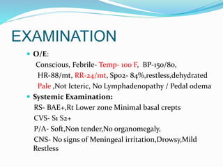 EXAMINATION
 O/E:
Conscious, Febrile- Temp- 100 F, BP-150/80,
HR-88/mt, RR-24/mt, Spo2- 84%,restless,dehydrated
Pale ,Not Icteric, No Lymphadenopathy / Pedal odema
 Systemic Examination:
RS- BAE+,Rt Lower zone Minimal basal crepts
CVS- S1 S2+
P/A- Soft,Non tender,No organomegaly,
CNS- No signs of Meningeal irritation,Drowsy,Mild
Restless
 