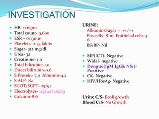INVESTIGATION
 HB- 11.6gms
 Total count- 9,600
 ESR – 6/13mm
 Platelets- 2.33 lakhs
 Sugar- 212 mg/dl
 Urea- 32
 Creatinine- 1.0
 Total bilirubin- 1.0
 Direct bilirubin-0.6
 S.Protein- 7.0 Albumin-4.2
 S.ALP- 82
 SGOT/SGPT- 25/94
 Electrolytes- 123/4.1/103/23
 Calcium-8.6
URINE:
Albumin/Sugar - ++/++
Pus cells- 8-10, Epithelial cells-4-
6
BS/BP- Nil
 MP(ICT)- Negative
 Widal- negative
 Dengue(IgM,IgG& NS1)-
Positive
 CK- Negative
 HIV/HbsAg- Negative
Urine C/S- Ecoli growth
Blood C/S- No Growth
 
