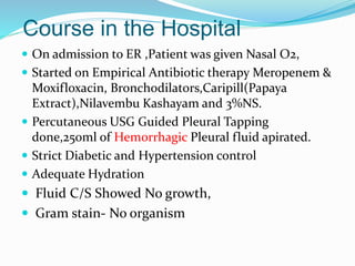 Course in the Hospital
 On admission to ER ,Patient was given Nasal O2,
 Started on Empirical Antibiotic therapy Meropenem &
Moxifloxacin, Bronchodilators,Caripill(Papaya
Extract),Nilavembu Kashayam and 3%NS.
 Percutaneous USG Guided Pleural Tapping
done,250ml of Hemorrhagic Pleural fluid apirated.
 Strict Diabetic and Hypertension control
 Adequate Hydration
 Fluid C/S Showed No growth,
 Gram stain- No organism
 