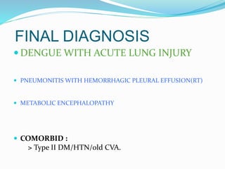 FINAL DIAGNOSIS
 DENGUE WITH ACUTE LUNG INJURY
 PNEUMONITIS WITH HEMORRHAGIC PLEURAL EFFUSION(RT)
 METABOLIC ENCEPHALOPATHY
 COMORBID :
> Type II DM/HTN/old CVA.
 