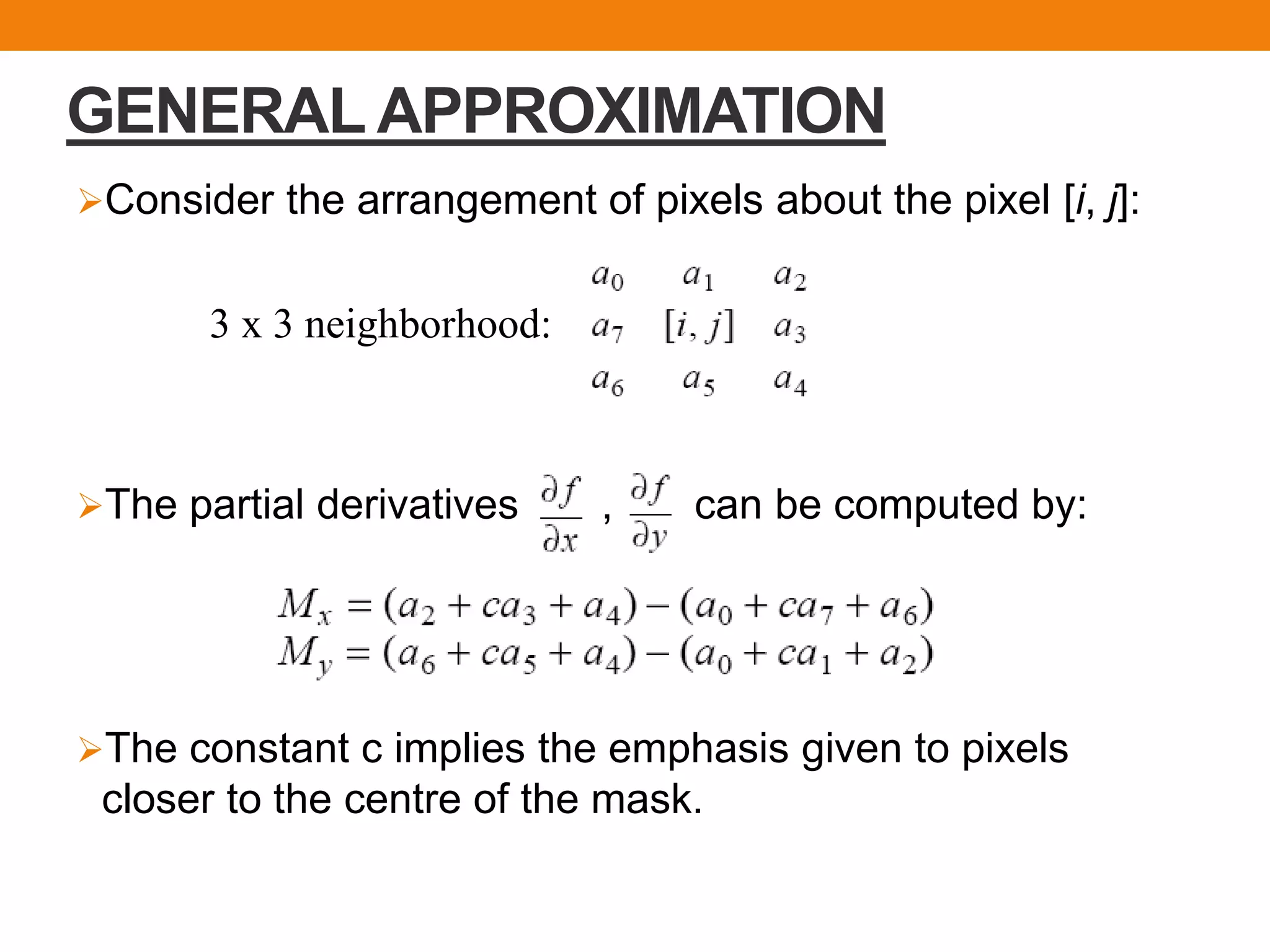GENERAL APPROXIMATION
Consider the arrangement of pixels about the pixel [i, j]:
The partial derivatives , can be computed by:
The constant c implies the emphasis given to pixels
closer to the centre of the mask.
3 x 3 neighborhood:
 