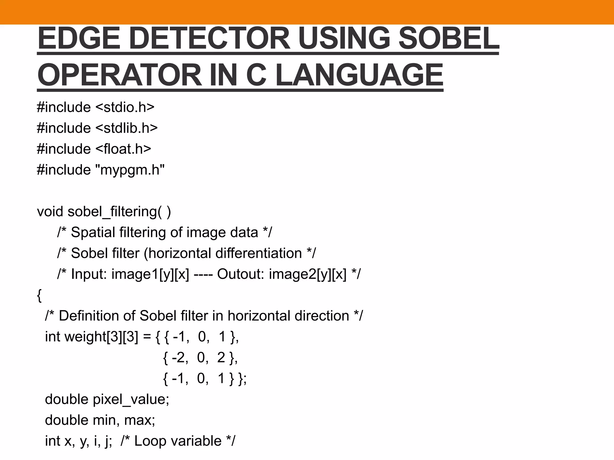 EDGE DETECTOR USING SOBEL
OPERATOR IN C LANGUAGE
#include <stdio.h>
#include <stdlib.h>
#include <float.h>
#include "mypgm.h"
void sobel_filtering( )
/* Spatial filtering of image data */
/* Sobel filter (horizontal differentiation */
/* Input: image1[y][x] ---- Outout: image2[y][x] */
{
/* Definition of Sobel filter in horizontal direction */
int weight[3][3] = { { -1, 0, 1 },
{ -2, 0, 2 },
{ -1, 0, 1 } };
double pixel_value;
double min, max;
int x, y, i, j; /* Loop variable */
 