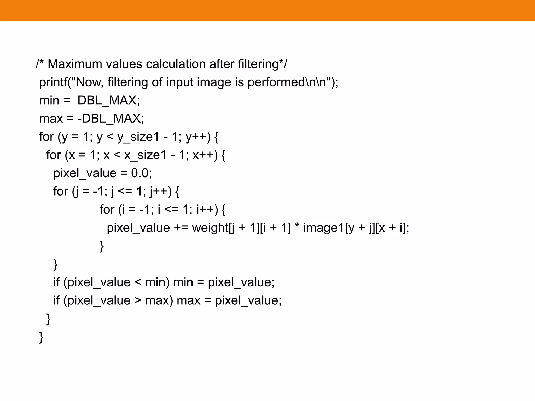 /* Maximum values calculation after filtering*/
printf("Now, filtering of input image is performednn");
min = DBL_MAX;
max = -DBL_MAX;
for (y = 1; y < y_size1 - 1; y++) {
for (x = 1; x < x_size1 - 1; x++) {
pixel_value = 0.0;
for (j = -1; j <= 1; j++) {
for (i = -1; i <= 1; i++) {
pixel_value += weight[j + 1][i + 1] * image1[y + j][x + i];
}
}
if (pixel_value < min) min = pixel_value;
if (pixel_value > max) max = pixel_value;
}
}
 
