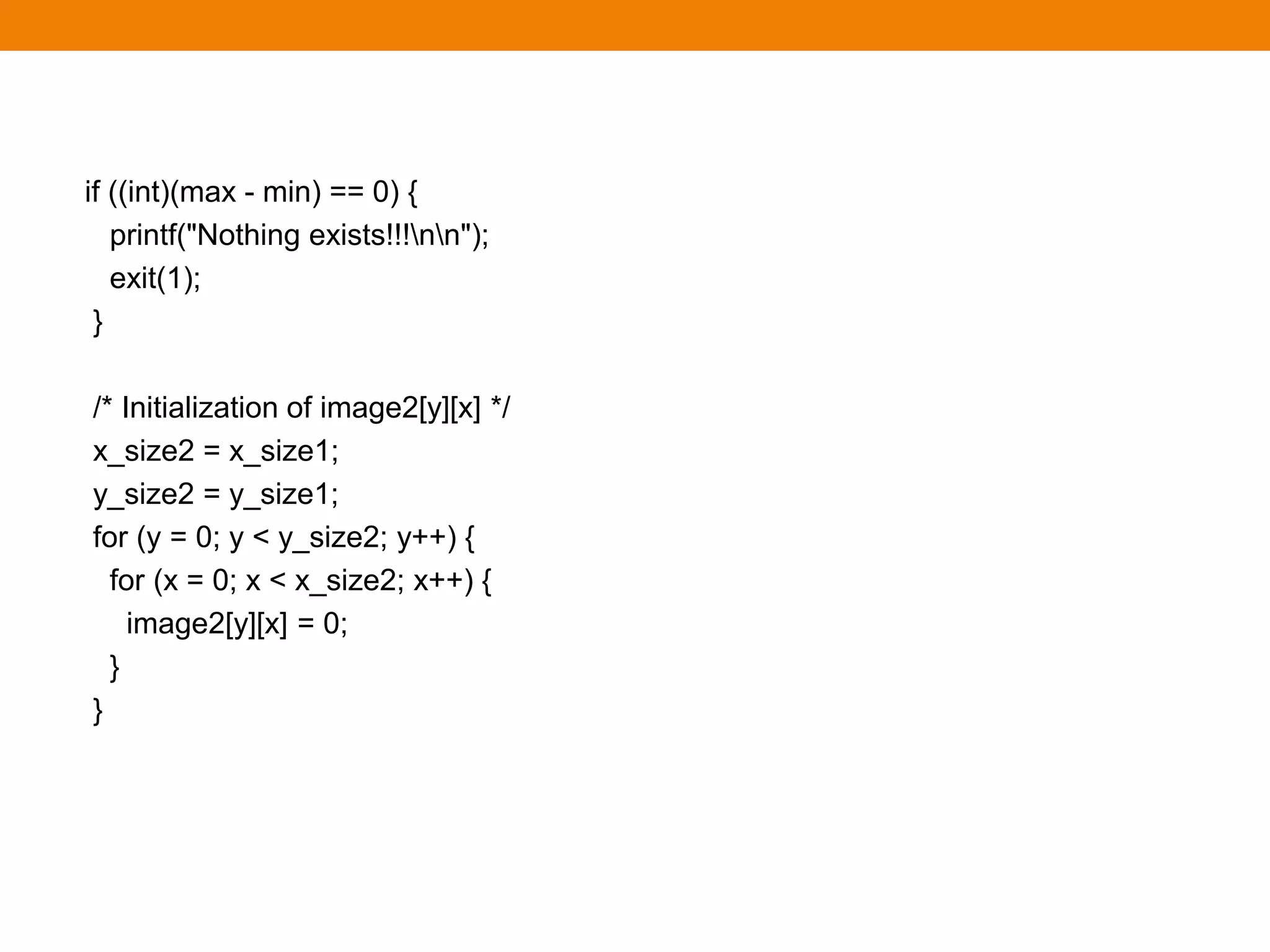 if ((int)(max - min) == 0) {
printf("Nothing exists!!!nn");
exit(1);
}
/* Initialization of image2[y][x] */
x_size2 = x_size1;
y_size2 = y_size1;
for (y = 0; y < y_size2; y++) {
for (x = 0; x < x_size2; x++) {
image2[y][x] = 0;
}
}
 