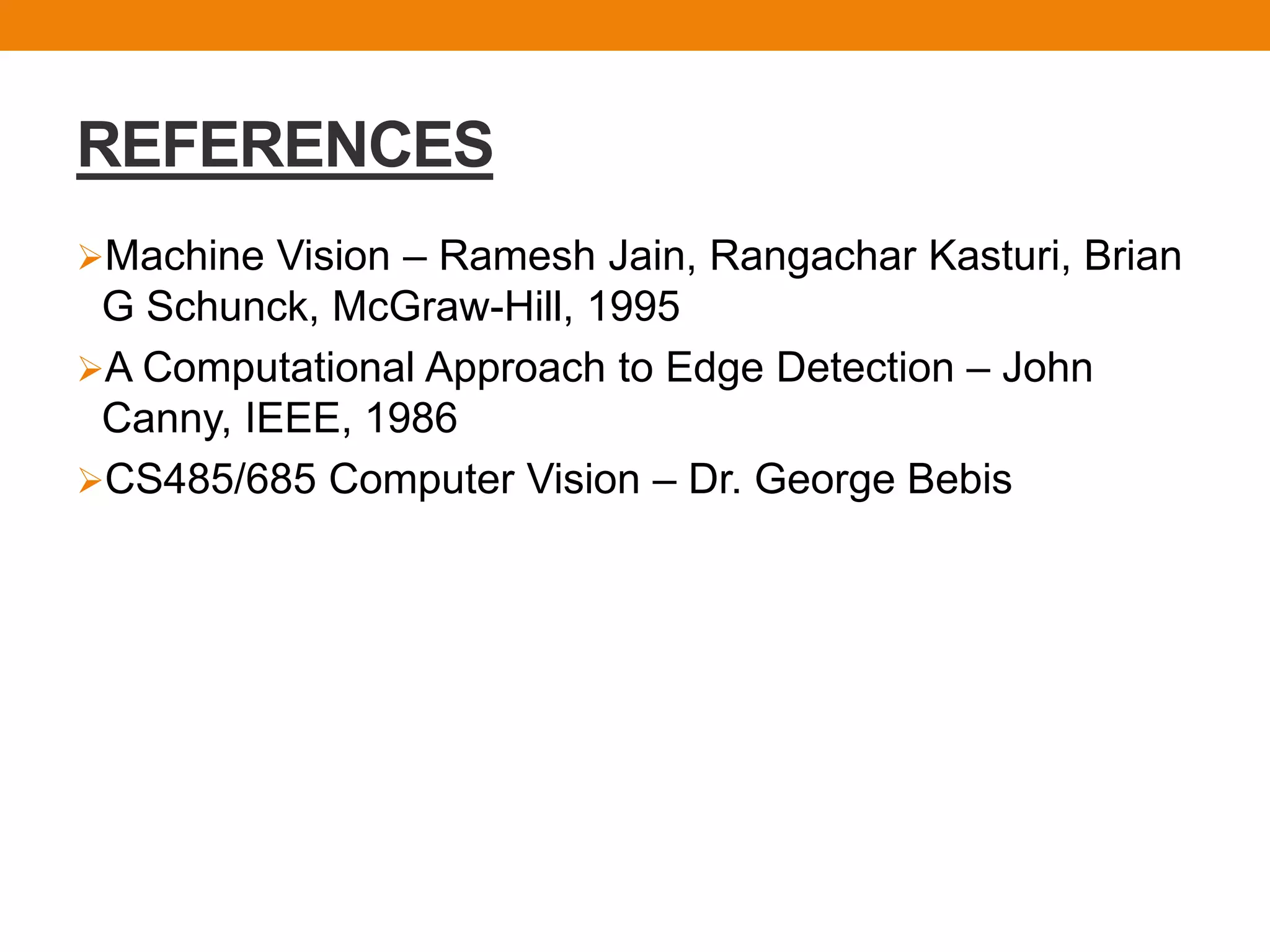 REFERENCES
Machine Vision – Ramesh Jain, Rangachar Kasturi, Brian
G Schunck, McGraw-Hill, 1995
A Computational Approach to Edge Detection – John
Canny, IEEE, 1986
CS485/685 Computer Vision – Dr. George Bebis
 
