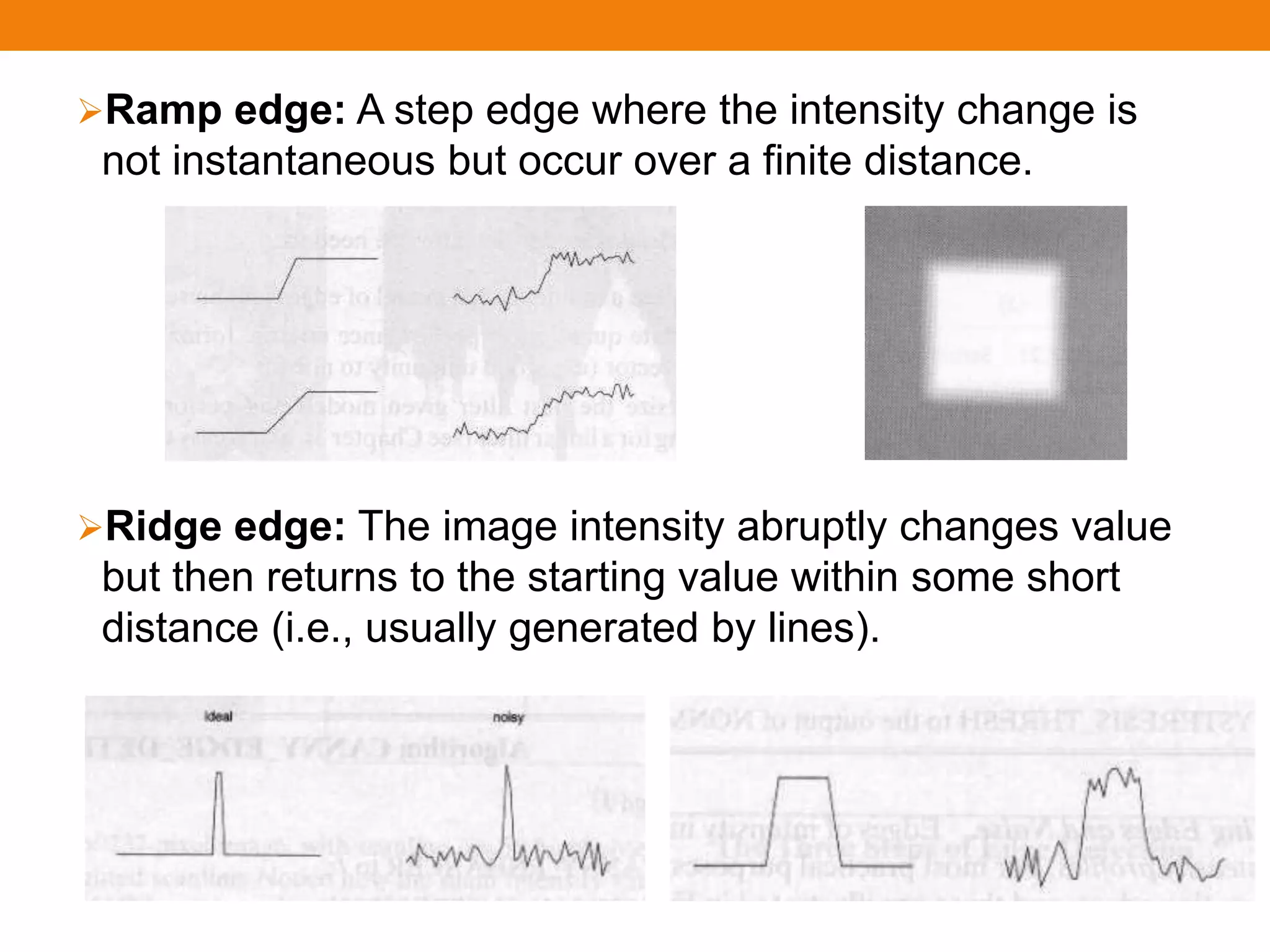 Ramp edge: A step edge where the intensity change is
not instantaneous but occur over a finite distance.
Ridge edge: The image intensity abruptly changes value
but then returns to the starting value within some short
distance (i.e., usually generated by lines).
 