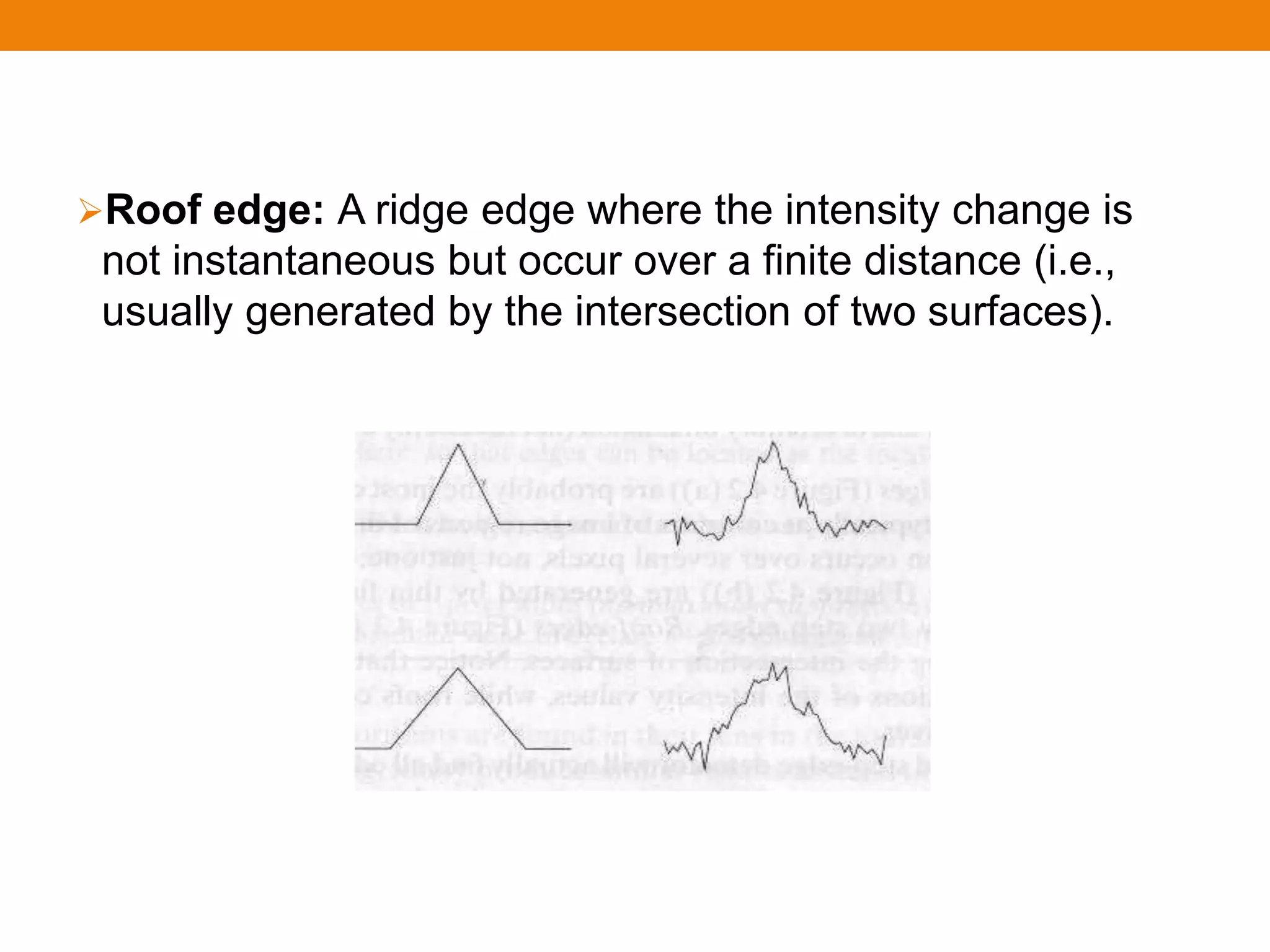 Roof edge: A ridge edge where the intensity change is
not instantaneous but occur over a finite distance (i.e.,
usually generated by the intersection of two surfaces).
 