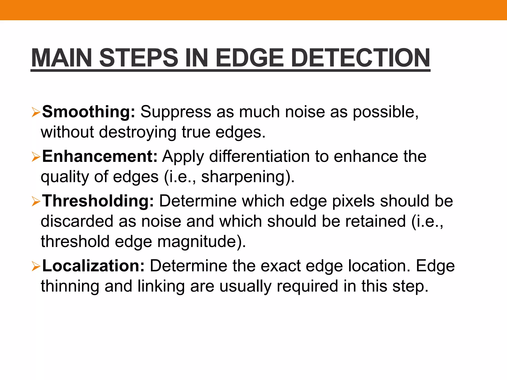 MAIN STEPS IN EDGE DETECTION
Smoothing: Suppress as much noise as possible,
without destroying true edges.
Enhancement: Apply differentiation to enhance the
quality of edges (i.e., sharpening).
Thresholding: Determine which edge pixels should be
discarded as noise and which should be retained (i.e.,
threshold edge magnitude).
Localization: Determine the exact edge location. Edge
thinning and linking are usually required in this step.
 