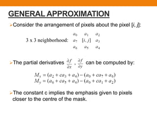 GENERAL APPROXIMATION
Consider the arrangement of pixels about the pixel [i, j]:
The partial derivatives , can be computed by:
The constant c implies the emphasis given to pixels
closer to the centre of the mask.
3 x 3 neighborhood:
 
