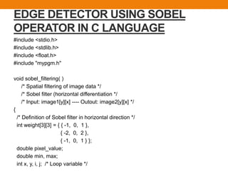 EDGE DETECTOR USING SOBEL
OPERATOR IN C LANGUAGE
#include <stdio.h>
#include <stdlib.h>
#include <float.h>
#include "mypgm.h"
void sobel_filtering( )
/* Spatial filtering of image data */
/* Sobel filter (horizontal differentiation */
/* Input: image1[y][x] ---- Outout: image2[y][x] */
{
/* Definition of Sobel filter in horizontal direction */
int weight[3][3] = { { -1, 0, 1 },
{ -2, 0, 2 },
{ -1, 0, 1 } };
double pixel_value;
double min, max;
int x, y, i, j; /* Loop variable */
 