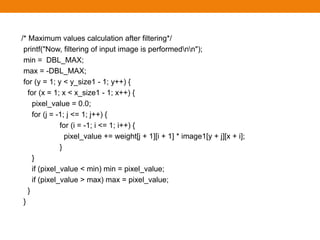/* Maximum values calculation after filtering*/
printf("Now, filtering of input image is performednn");
min = DBL_MAX;
max = -DBL_MAX;
for (y = 1; y < y_size1 - 1; y++) {
for (x = 1; x < x_size1 - 1; x++) {
pixel_value = 0.0;
for (j = -1; j <= 1; j++) {
for (i = -1; i <= 1; i++) {
pixel_value += weight[j + 1][i + 1] * image1[y + j][x + i];
}
}
if (pixel_value < min) min = pixel_value;
if (pixel_value > max) max = pixel_value;
}
}
 