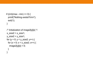 if ((int)(max - min) == 0) {
printf("Nothing exists!!!nn");
exit(1);
}
/* Initialization of image2[y][x] */
x_size2 = x_size1;
y_size2 = y_size1;
for (y = 0; y < y_size2; y++) {
for (x = 0; x < x_size2; x++) {
image2[y][x] = 0;
}
}
 