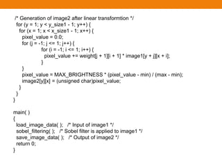 /* Generation of image2 after linear transformtion */
for (y = 1; y < y_size1 - 1; y++) {
for (x = 1; x < x_size1 - 1; x++) {
pixel_value = 0.0;
for (j = -1; j <= 1; j++) {
for (i = -1; i <= 1; i++) {
pixel_value += weight[j + 1][i + 1] * image1[y + j][x + i];
}
}
pixel_value = MAX_BRIGHTNESS * (pixel_value - min) / (max - min);
image2[y][x] = (unsigned char)pixel_value;
}
}
}
main( )
{
load_image_data( ); /* Input of image1 */
sobel_filtering( ); /* Sobel filter is applied to image1 */
save_image_data( ); /* Output of image2 */
return 0;
}
 