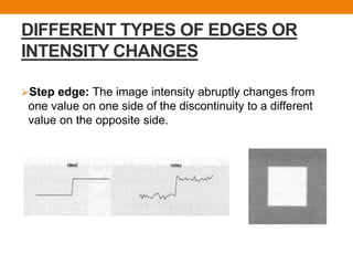 DIFFERENT TYPES OF EDGES OR
INTENSITY CHANGES
Step edge: The image intensity abruptly changes from
one value on one side of the discontinuity to a different
value on the opposite side.
 