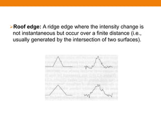 Roof edge: A ridge edge where the intensity change is
not instantaneous but occur over a finite distance (i.e.,
usually generated by the intersection of two surfaces).
 