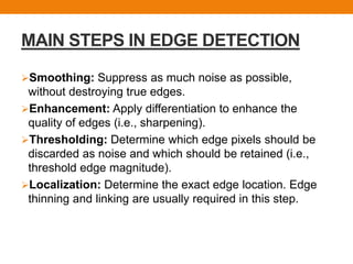 MAIN STEPS IN EDGE DETECTION
Smoothing: Suppress as much noise as possible,
without destroying true edges.
Enhancement: Apply differentiation to enhance the
quality of edges (i.e., sharpening).
Thresholding: Determine which edge pixels should be
discarded as noise and which should be retained (i.e.,
threshold edge magnitude).
Localization: Determine the exact edge location. Edge
thinning and linking are usually required in this step.
 