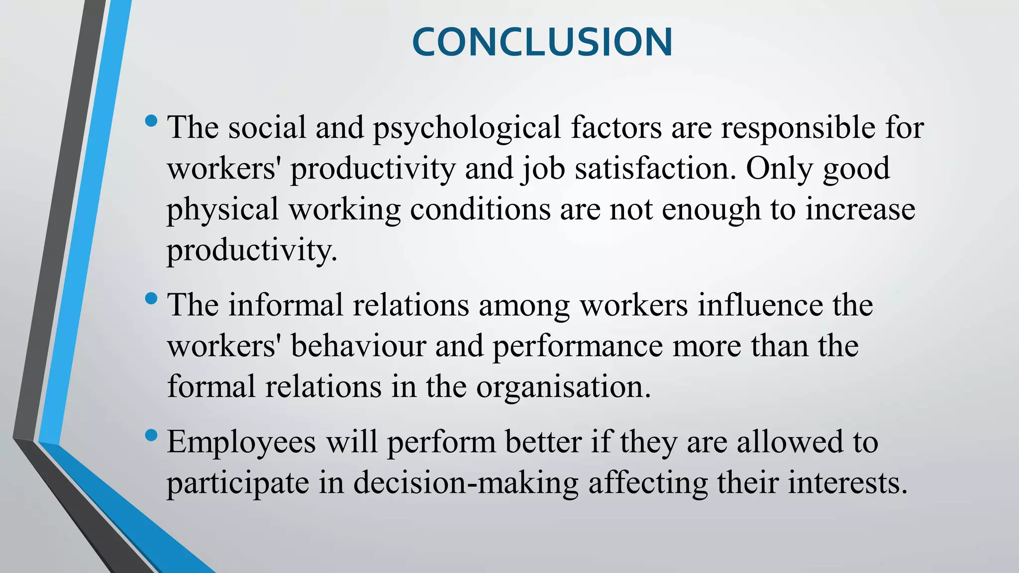 CONCLUSION
•The social and psychological factors are responsible for
workers' productivity and job satisfaction. Only good
physical working conditions are not enough to increase
productivity.
•The informal relations among workers influence the
workers' behaviour and performance more than the
formal relations in the organisation.
•Employees will perform better if they are allowed to
participate in decision-making affecting their interests.
 
