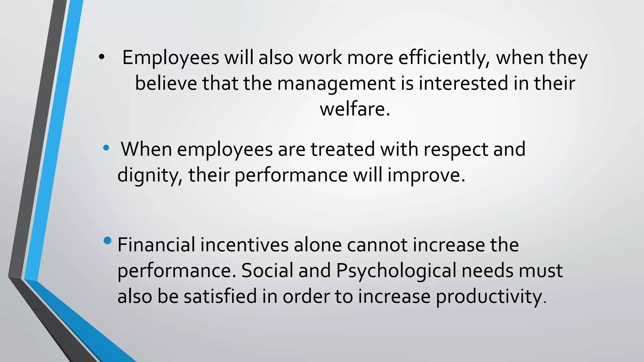 • Employees will also work more efficiently, when they
believe that the management is interested in their
welfare.
• When employees are treated with respect and
dignity, their performance will improve.
•Financial incentives alone cannot increase the
performance. Social and Psychological needs must
also be satisfied in order to increase productivity.
 
