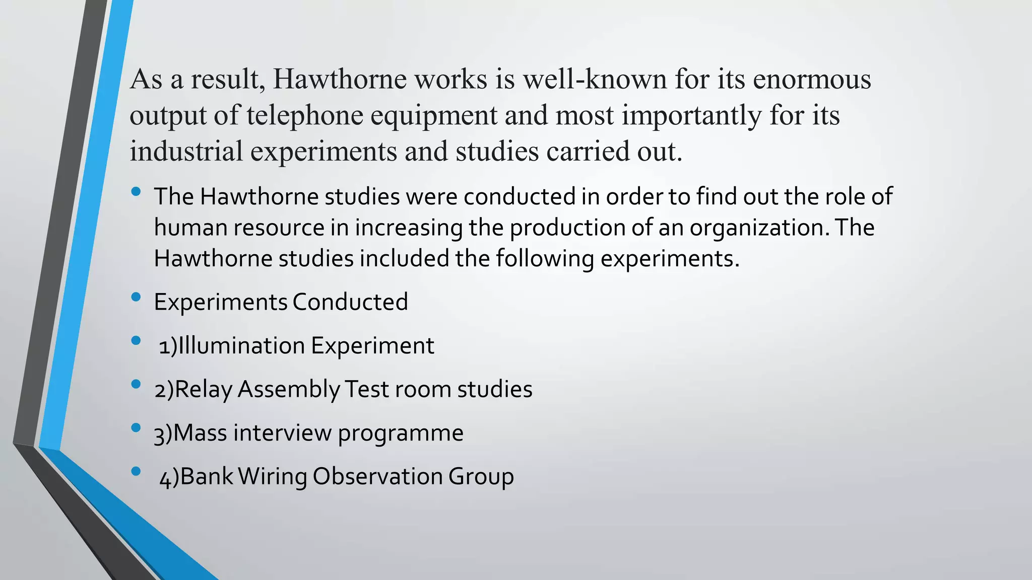 As a result, Hawthorne works is well-known for its enormous
output of telephone equipment and most importantly for its
industrial experiments and studies carried out.
• The Hawthorne studies were conducted in order to find out the role of
human resource in increasing the production of an organization.The
Hawthorne studies included the following experiments.
• ExperimentsConducted
• 1)Illumination Experiment
• 2)Relay AssemblyTest room studies
• 3)Mass interview programme
• 4)BankWiring Observation Group
 