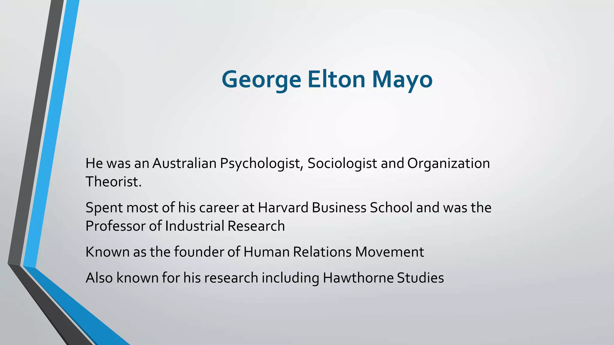 George Elton Mayo
He was an Australian Psychologist, Sociologist and Organization
Theorist.
Spent most of his career at Harvard Business School and was the
Professor of Industrial Research
Known as the founder of Human Relations Movement
Also known for his research including Hawthorne Studies
 