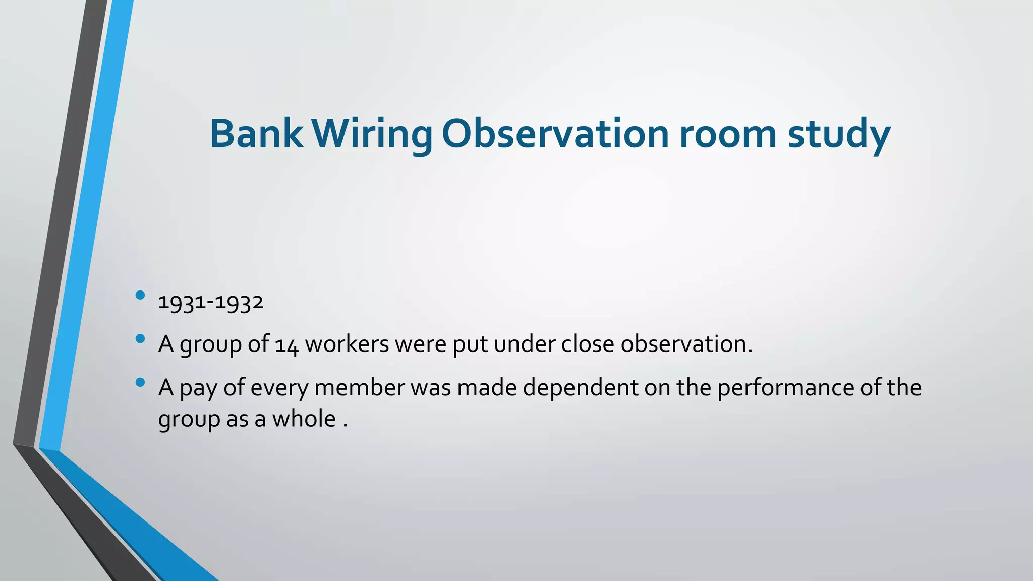 BankWiring Observation room study
• 1931-1932
• A group of 14 workers were put under close observation.
• A pay of every member was made dependent on the performance of the
group as a whole .
 