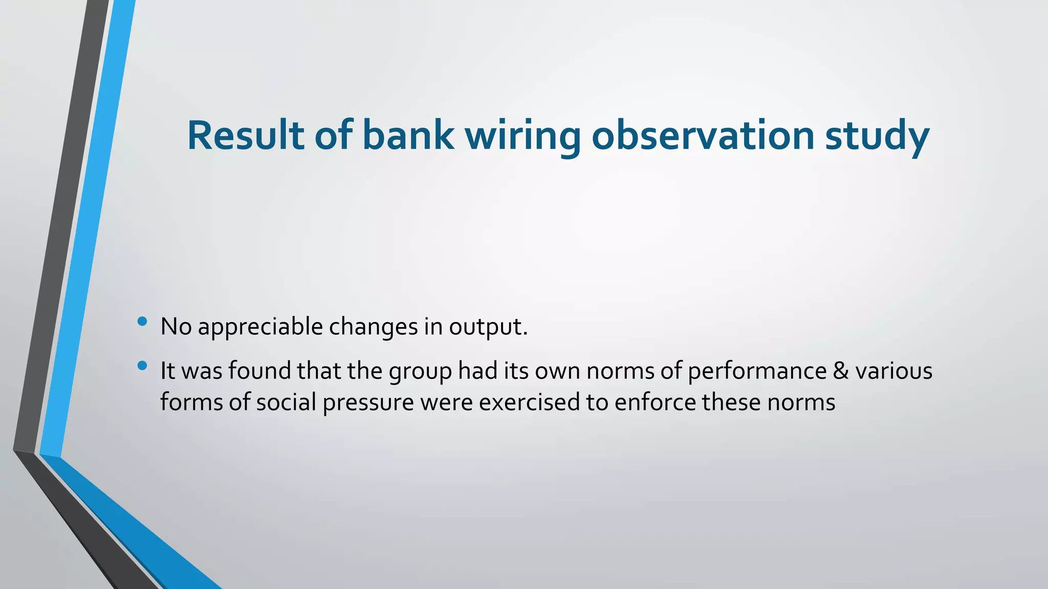 Result of bank wiring observation study
• No appreciable changes in output.
• It was found that the group had its own norms of performance & various
forms of social pressure were exercised to enforce these norms
 