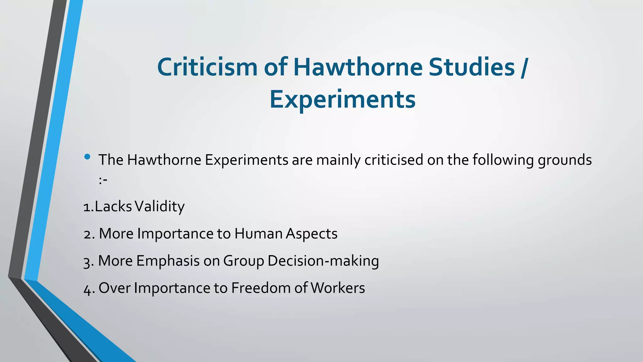 Criticism of Hawthorne Studies /
Experiments
• The Hawthorne Experiments are mainly criticised on the following grounds
:-
1.LacksValidity
2. More Importance to HumanAspects
3. More Emphasis on Group Decision-making
4. Over Importance to Freedom of Workers
 