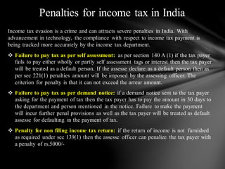 Income tax evasion is a crime and can attracts severe penalties in India. With
advancement in technology, the compliance with respect to income tax payment is
being tracked more accurately by the income tax department.
❖ Failure to pay tax as per self assessment: as per section 140 A (1) if the tax payer
fails to pay either wholly or partly self assessment tags or interest then the tax payer
will be treated as a default person. If the assesse declare as a default person then as
per sec 221(1) penalties amount will be imposed by the assessing officer. The
criterion for penalty is that it can not exceed the arrear amount.
❖ Failure to pay tax as per demand notice: if a demand notice sent to the tax payer
asking for the payment of tax then the tax payer has to pay the amount in 30 days to
the department and person mentioned in the notice. Failure to make the payment
will incur further penal provisions as well as the tax payer will be treated as default
assesse for defaulting in the payment of tax.
❖ Penalty for non filing income tax return: if the return of income is not furnished
as required under sec 139(1) then the assesse officer can penalize the tax payer with
a penalty of rs.5000/-
Penalties for income tax in India
 