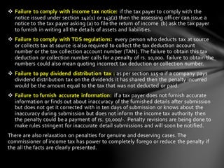 ❖ Failure to comply with income tax notice: if the tax payer to comply with the
notice issued under section 142(1) or 143(2) then the assessing officer can issue a
notice to the tax payer asking (a) to file the return of income (b) ask the tax payer
to furnish in writing all the details of assets and liabilities.
❖ Failure to comply with TDS regulations: every person who deducts tax at source
or collects tax at source is also required to collect the tax deduction account
number or the tax collection account number (TAN). The failure to obtain this tax
deduction or collection number calls for a penalty of rs. 10,000. failure to obtain the
numbers could also mean quoting incorrect tax deduction or collection number.
❖ Failure to pay dividend distribution tax : as per section 115-0 if a company pays
dividend distribution tax on the dividends it has shared then the penalty incurred
would be the amount equal to the tax that was not deducted or paid.
❖ Failure to furnish accurate information: if a tax payer does not furnish accurate
information or finds out about inaccuracy of the furnished details after submission
but does not get it corrected with in ten days of submission or knows about the
inaccuracy during submission but does not inform the income tax authority then
the penalty could be a payment of rs. 50,000/-. Penalty revisions are being done to
make rules stringent for inaccurate detail submissions and will soon be notified.
There are also relaxation on penalties for genuine and deserving cases. The
commissioner of income tax has power to completely forego or reduce the penalty if
the all the facts are clearly presented.
 