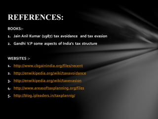 BOOKS:-
1. Jain Anil Kumar (1987) tax avoidance and tax evasion
2. Gandhi V.P some aspects of India's tax structure
WEBSITES :-
1. http://www.cbgainindia.org/files/recent
2. http://enwikipedia.org/wiki/taxavoidance
3. http://enwikipedia.org/wiki/taxevasion
4. http://www.areasoftaxplanning.org/files
5. http://blog.ipleaders.in/taxplannig/
REFERENCES:
 