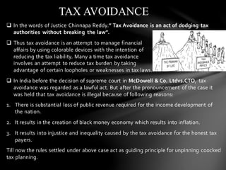 ❑ In the words of Justice Chinnapa Reddy.” Tax Avoidance is an act of dodging tax
authorities without breaking the law”.
❑ Thus tax avoidance is an attempt to manage financial
affairs by using colorable devices with the intention of
reducing the tax liability. Many a time tax avoidance
involves an attempt to reduce tax burden by taking
advantage of certain loopholes or weaknesses in tax laws.
❑ In India before the decision of supreme court in McDowell & Co. Ltdvs.CTO, tax
avoidance was regarded as a lawful act. But after the pronouncement of the case it
was held that tax avoidance is illegal because of following reasons:
1. There is substantial loss of public revenue required for the income development of
the nation.
2. It results in the creation of black money economy which results into inflation.
3. It results into injustice and inequality caused by the tax avoidance for the honest tax
payers.
Till now the rules settled under above case act as guiding principle for unpinning coocked
tax planning.
TAX AVOIDANCE
 