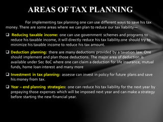 For implementing tax planning one can use different ways to save his tax
money. There are some areas where we can plan to reduce our tax liability—
❑ Reducing taxable income: one can use government schemes and programs to
reduce his taxable income, it will directly reduce his tax liability.one should try to
minimize his taxable income to reduce his tax amount.
❑ Deduction planning: there are many deductions provided by a taxation law. One
should implement and plan those deductions. The major area of deduction is
available under Sec 80C where one can claim a deduction for life insurance, mutual
funds, home loan interest and many more
❑ Investment in tax planning: assesse can invest in policy for future plans and save
his money from tax.
❑ Year – end planning strategies: one can reduce his tax liability for the next year by
prepaying those expenses which will be imposed next year and can make a strategy
before starting the new financial year.
AREAS OF TAX PLANNING
 