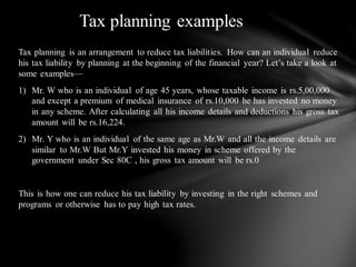 Tax planning is an arrangement to reduce tax liabilities. How can an individual reduce
his tax liability by planning at the beginning of the financial year? Let’s take a look at
some examples—
1) Mr. W who is an individual of age 45 years, whose taxable income is rs.5,00,000
and except a premium of medical insurance of rs.10,000 he has invested no money
in any scheme. After calculating all his income details and deductions his gross tax
amount will be rs.16,224.
2) Mr. Y who is an individual of the same age as Mr.W and all the income details are
similar to Mr.W But Mr.Y invested his money in scheme offered by the
government under Sec 80C , his gross tax amount will be rs.0
This is how one can reduce his tax liability by investing in the right schemes and
programs or otherwise has to pay high tax rates.
Tax planning examples
 