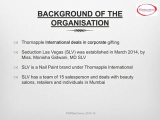 BACKGROUND OF THE
ORGANISATION
 Thornapple International deals in corporate gifting
 Seduction Las Vegas (SLV) was established in March 2014, by
Miss. Monisha Gidwani, MD SLV
 SLV is a Nail Paint brand under Thornapple International
 SLV has a team of 15 salesperson and deals with beauty
salons, retailers and individuals in Mumbai
PGPMarComm_2014-15
 