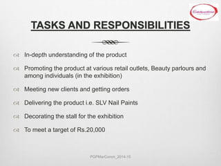 TASKS AND RESPONSIBILITIES
 In-depth understanding of the product
 Promoting the product at various retail outlets, Beauty parlours and
among individuals (in the exhibition)
 Meeting new clients and getting orders
 Delivering the product i.e. SLV Nail Paints
 Decorating the stall for the exhibition
 To meet a target of Rs.20,000
PGPMarComm_2014-15
 