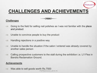 CHALLENGES AND ACHIEVEMENTS
Challenges
 Going to the field for selling nail polishes as I was not familiar with the place
and product
 Unable to convince people to buy the product
 Handling rejections in a positive way
 Unable to handle the situation if the salon I entered was already covered by
another sales person
 Calling prospective customers to the stall during the exhibition i.e. Li’l Flea in
Bandra Reclamation Ground.
Achievements
 Was able to sell goods worth Rs.7500
PGPMarComm_2014-15
 