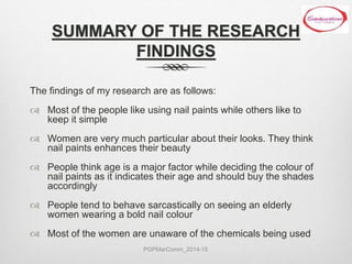 SUMMARY OF THE RESEARCH
FINDINGS
The findings of my research are as follows:
 Most of the people like using nail paints while others like to
keep it simple
 Women are very much particular about their looks. They think
nail paints enhances their beauty
 People think age is a major factor while deciding the colour of
nail paints as it indicates their age and should buy the shades
accordingly
 People tend to behave sarcastically on seeing an elderly
women wearing a bold nail colour
 Most of the women are unaware of the chemicals being used
PGPMarComm_2014-15
 