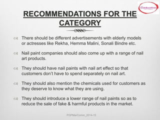 RECOMMENDATIONS FOR THE
CATEGORY
 There should be different advertisements with elderly models
or actresses like Rekha, Hemma Malini, Sonali Bindre etc.
 Nail paint companies should also come up with a range of nail
art products.
 They should have nail paints with nail art effect so that
customers don’t have to spend separately on nail art.
 They should also mention the chemicals used for customers as
they deserve to know what they are using.
 They should introduce a lower range of nail paints so as to
reduce the sale of fake & harmful products in the market.
PGPMarComm_2014-15
 