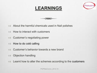 LEARNINGS
 About the harmful chemicals used in Nail polishes
 How to interact with customers
 Customer’s negotiating power
 How to do cold calling
 Customer’s behavior towards a new brand
 Objection handling
 Learnt how to alter the schemes according to the customers
PGPMarComm_2014-15
 