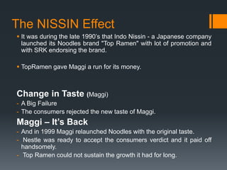 The NISSIN Effect
 It was during the late 1990‟s that Indo Nissin - a Japanese company
  launched its Noodles brand "Top Ramen" with lot of promotion and
  with SRK endorsing the brand.

 TopRamen gave Maggi a run for its money.



Change in Taste (Maggi)
- A Big Failure
- The consumers rejected the new taste of Maggi.
Maggi – It’s Back
- And in 1999 Maggi relaunched Noodles with the original taste.
- Nestle was ready to accept the consumers verdict and it paid off
  handsomely.
- Top Ramen could not sustain the growth it had for long.
 