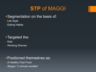STP of MAGGI
Segmentation on the basis of:
- Life Style
- Eating Habits



Targeted the:
- Kids
- Working Women



Positioned themselves as:
- A Healthy Fast Food
- Slogan “2 minute noodles”
 