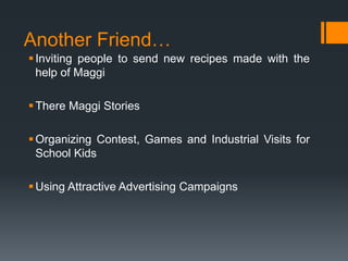 Another Friend…
 Inviting people to send new recipes made with the
  help of Maggi

 There Maggi Stories

 Organizing Contest, Games and Industrial Visits for
  School Kids

 Using Attractive Advertising Campaigns
 